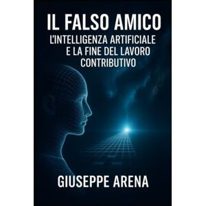 Arena, Giuseppe Il Falso Amico L'intelligenza artificiale e la fine del lavoro contributivo Arena, Giuseppe Il Falso Amico L'intelligenza artificiale e la fine del lavoro contributivo