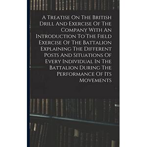 Anonymous A Treatise On The British Drill And Exercise Of The Company With An Introduction To The Field Exercise Of The Battalion Explaining The Different Posts ... During The Performance Of Its Movements Anonymous A Treatise On The British Drill And Exercise Of The Company With An Introduction To The Field Exercise Of The Battalion Explaining The Different Posts ... During The Performance Of Its Movements