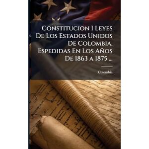 Constitucion I Leyes De Los Estados Unidos De Colombia, Espedidas En Los Años De 1863 a 1875 ... Constitucion I Leyes De Los Estados Unidos De Colombia, Espedidas En Los Años De 1863 a 1875 ...