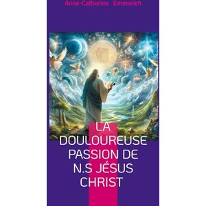 Emmerich, Anne-Catherine La douloureuse Passion de N.S Jésus Christ: Visions mystiques, rédemption, et spiritualité de Anne-Catherine Emmerich Emmerich, Anne-Catherine La douloureuse Passion de N.S Jésus Christ: Visions mystiques, rédemption, et spiritualité de Anne-Catherine Emmerich