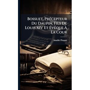 Floquet, Amable Bossuet, PrÃ(c)cepteur Du Daupin, Fils De Louis XIV Et ÉvÃ(c)que À La Cour Floquet, Amable Bossuet, PrÃ(c)cepteur Du Daupin, Fils De Louis XIV Et ÉvÃ(c)que À La Cour