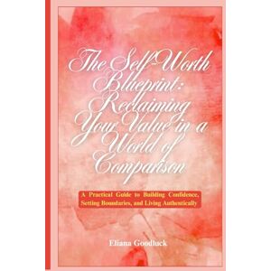 GOODLUCK, ELIANA The Self-Worth Blueprint: Reclaiming Your Value in a World of Comparison: A Practical Guide to Building Confidence, Setting Boundaries, and Living Authentically GOODLUCK, ELIANA The Self-Worth Blueprint: Reclaiming Your Value in a World of Comparison: A Practical Guide to Building Confidence, Setting Boundaries, and Living Authentically