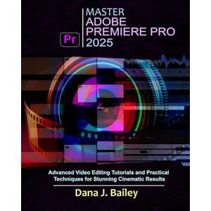 J. Bailey, Dana Master Adobe Premiere Pro 2025: Advanced Video Editing Tutorials and Practical Techniques for Stunning Cinematic Results J. Bailey, Dana Master Adobe Premiere Pro 2025: Advanced Video Editing Tutorials and Practical Techniques for Stunning Cinematic Results