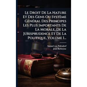 Pufendorf, Samuel Von Le Droit De La Nature Et Des Gens Ou Système GÃ(c)nÃ(c)ral Des Principes Les Plus Importants De La Morale, De La Jurisprudence Et De La Politique, Volume 1... Pufendorf, Samuel Von Le Droit De La Nature Et Des Gens Ou Système GÃ(c)nÃ(c)ral Des Principes Les Plus Importants De La Morale, De La Jurisprudence Et De La Politique, Volume 1...