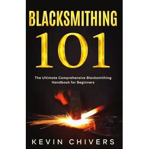 Chivers, Kevin Blacksmithing 101: The Ultimate Comprehensive Blacksmithing Handbook for Beginners Chivers, Kevin Blacksmithing 101: The Ultimate Comprehensive Blacksmithing Handbook for Beginners