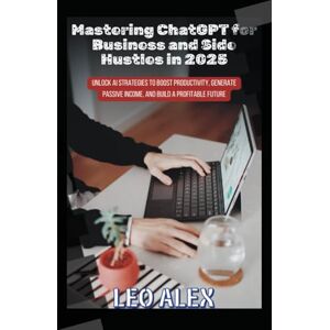Alex, Leo Mastering ChatGPT for Business and Side Hustles in 2025: Unlock AI Strategies to Boost Productivity, Generate Passive Income, and Build a Profitable Future Alex, Leo Mastering ChatGPT for Business and Side Hustles in 2025: Unlock AI Strategies to Boost Productivity, Generate Passive Income, and Build a Profitable Future