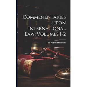Phillimore, Sir Robert Commenentaries Upon International Law, Volumes 1-2 Phillimore, Sir Robert Commenentaries Upon International Law, Volumes 1-2