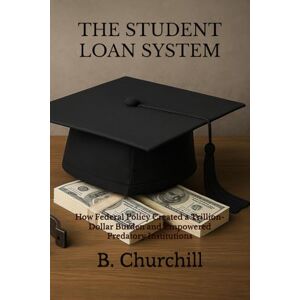 Churchill, B. THE STUDENT LOAN SYSTEM: How Federal Policy Created a Trillion-Dollar Burden and Empowered Predatory Institutions (Rabbit Holes & Remedies) Churchill, B. THE STUDENT LOAN SYSTEM: How Federal Policy Created a Trillion-Dollar Burden and Empowered Predatory Institutions (Rabbit Holes & Remedies)