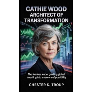 S. Troup, Chester Cathie Wood: Architect of Transformation: The Fearless Leader Guiding Global Investing into a New Era of Possibility S. Troup, Chester Cathie Wood: Architect of Transformation: The Fearless Leader Guiding Global Investing into a New Era of Possibility