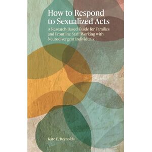 Reynolds, Kate E. How to Respond to Sexualized Acts: A Research-Based Guide for Families and Frontline Staff Working with Neurodivergent Individuals Reynolds, Kate E. How to Respond to Sexualized Acts: A Research-Based Guide for Families and Frontline Staff Working with Neurodivergent Individuals