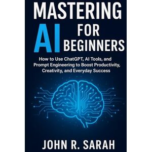 R. Sarah, John Mastering AI for Beginners: How to Use ChatGPT, AI Tools, and Prompt Engineering to Boost Productivity, Creativity, and Everyday Success R. Sarah, John Mastering AI for Beginners: How to Use ChatGPT, AI Tools, and Prompt Engineering to Boost Productivity, Creativity, and Everyday Success