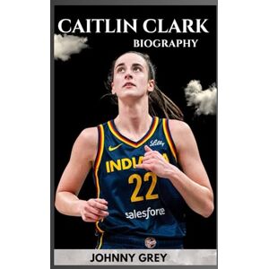 GREY, JOHNNY BIOGRAPHY OF CAITLIN CLARK: THE RISE, REIGN, AND REVOLUTION OF A BASKETBALL ICON GREY, JOHNNY BIOGRAPHY OF CAITLIN CLARK: THE RISE, REIGN, AND REVOLUTION OF A BASKETBALL ICON