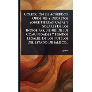 (Mexico), Jalisco ColecciÃ3n De Acuerdos, Ordenes Y Decretos Sobre Tierras, Casas Y Solares De Los Indigenas, Bienes De Sus Comunidades Y Fundos Legales, De Los Pueblos Del Estado De Jalisco... (Mexico), Jalisco ColecciÃ3n De Acuerdos, Ordenes Y Decretos Sobre Tierras, Casas Y Solares De Los Indigenas, Bienes De Sus Comunidades Y Fundos Legales, De Los Pueblos Del Estado De Jalisco...