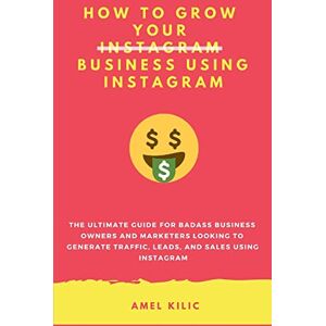 Kilic, Amel How To Grow Your Business Using Instagram: The Ultimate Guide for Badass Business Owners and Marketers Looking to Generate Traffic, Leads, and Sales Using Instagram Kilic, Amel How To Grow Your Business Using Instagram: The Ultimate Guide for Badass Business Owners and Marketers Looking to Generate Traffic, Leads, and Sales Using Instagram