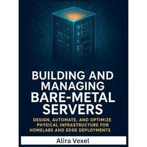 Vexel, Alira Building and Managing Bare-Metal Servers: Design, Automate, and Optimize Physical Infrastructure for Homelabs and Edge Deployments Vexel, Alira Building and Managing Bare-Metal Servers: Design, Automate, and Optimize Physical Infrastructure for Homelabs and Edge Deployments