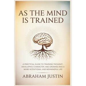 Justin, Abraham As the Mind Is Trained: A Practical Guide to Training Thought, Developing Character, and Growing into a More Intentional and Meaningful Life Justin, Abraham As the Mind Is Trained: A Practical Guide to Training Thought, Developing Character, and Growing into a More Intentional and Meaningful Life
