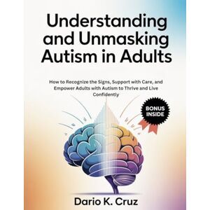 Cruz, Dario K. Understanding and Unmasking Autism in Adults: How to Recognize the Signs, Support with Care, and Empower Adults with Autism to Thrive and Live Confidently Cruz, Dario K. Understanding and Unmasking Autism in Adults: How to Recognize the Signs, Support with Care, and Empower Adults with Autism to Thrive and Live Confidently