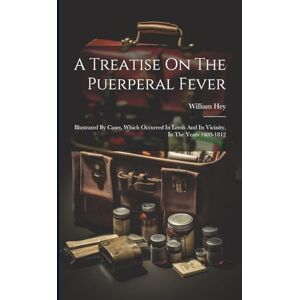 Hey, William A Treatise On The Puerperal Fever: Illustrated By Cases, Which Occurred In Leeds And Its Vicinity, In The Years 1809-1812 Hey, William A Treatise On The Puerperal Fever: Illustrated By Cases, Which Occurred In Leeds And Its Vicinity, In The Years 1809-1812