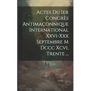 Anonymous Actes Du Ier Congrès Antimaçonnique International Xxvi-xxx Septembre M Dccc Xcvi, Trente ... Anonymous Actes Du Ier Congrès Antimaçonnique International Xxvi-xxx Septembre M Dccc Xcvi, Trente ...