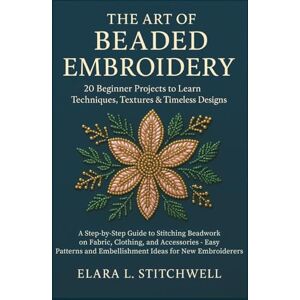 Stitchwell, Elara L. THE ART OF BEADED EMBROIDERY: 20 Beginner Projects to Learn Techniques, Textures & Timeless Designs: A Step-by-Step Guide to Stitching Beadwork on ... and Embellishment Ideas for New Embroiderers Stitchwell, Elara L. THE ART OF BEADED EMBROIDERY: 20 Beginner Projects to Learn Techniques, Textures & Timeless Designs: A Step-by-Step Guide to Stitching Beadwork on ... and Embellishment Ideas for New Embroiderers