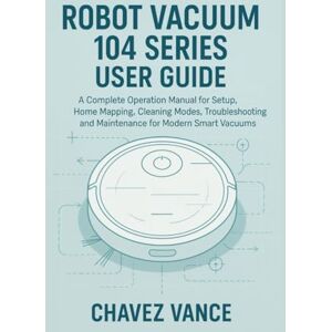 VANCE, CHAVEZ Robot Vacuum 104 Series User Guide: A Complete Operation Manual for Setup, Home Mapping, Cleaning Modes, Troubleshooting, and Maintenance for Modern Smart Vacuums VANCE, CHAVEZ Robot Vacuum 104 Series User Guide: A Complete Operation Manual for Setup, Home Mapping, Cleaning Modes, Troubleshooting, and Maintenance for Modern Smart Vacuums