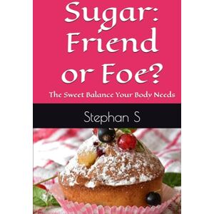 S, Stephan Sugar: Friend or Foe?: The Sweet Balance Your Body Needs S, Stephan Sugar: Friend or Foe?: The Sweet Balance Your Body Needs