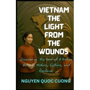 Quoc cuong, Nguyen VIETNAM THE LIGHT FROM THE WOUNDS: Discovering the Soul of a Nation through History, Culture, and Resilience Quoc cuong, Nguyen VIETNAM THE LIGHT FROM THE WOUNDS: Discovering the Soul of a Nation through History, Culture, and Resilience