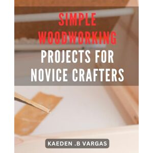 Vargas, Kaeden .B Simple Woodworking Projects for Novice Crafters: Easy-to-follow DIY Wood Crafts: Beginner's Guide to Crafting Beautiful Wooden Creations at Home Vargas, Kaeden .B Simple Woodworking Projects for Novice Crafters: Easy-to-follow DIY Wood Crafts: Beginner's Guide to Crafting Beautiful Wooden Creations at Home
