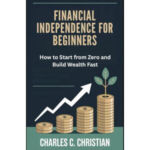 CHRISTIAN, CHARLES C. FINANCIAL INDEPENDENCE FOR BEGINNERS: How to Start from Zero and Build Wealth Fast CHRISTIAN, CHARLES C. FINANCIAL INDEPENDENCE FOR BEGINNERS: How to Start from Zero and Build Wealth Fast