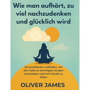 James, Oliver Wie man aufhört, zu viel nachzudenken und glücklich wird: Ein praktischer Leitfaden, um den Geist zu beruhigen, Sorgen loszulassen und mit Freude zu leben James, Oliver Wie man aufhört, zu viel nachzudenken und glücklich wird: Ein praktischer Leitfaden, um den Geist zu beruhigen, Sorgen loszulassen und mit Freude zu leben
