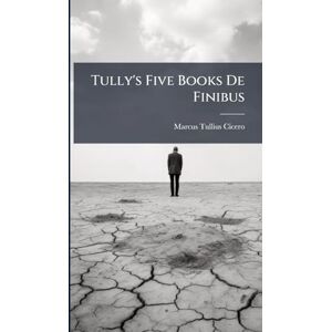 Cicero, Marcus Tullius Tully's Five Books De Finibus Cicero, Marcus Tullius Tully's Five Books De Finibus