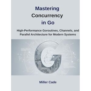 Cade, Miller Mastering Concurrency in Go: High-Performance Goroutines, Channels and Parallel Architecture for Modern Systems Cade, Miller Mastering Concurrency in Go: High-Performance Goroutines, Channels and Parallel Architecture for Modern Systems