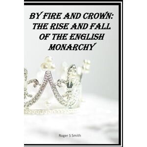 Smith, Roger S By Fire and Crown: The Rise and Fall of the English Monarchy: From Conquest to Commonwealth — A Thousand Years of Power, Blood, and Legacy Smith, Roger S By Fire and Crown: The Rise and Fall of the English Monarchy: From Conquest to Commonwealth — A Thousand Years of Power, Blood, and Legacy