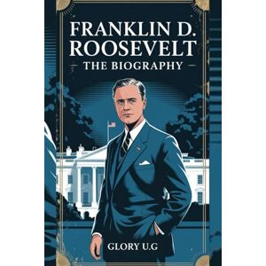 U.G, GLORY FRANKLIN D. ROOSEVELT: THE BIOGRAPHY: "The President Who Led America Through War and Recovery U.G, GLORY FRANKLIN D. ROOSEVELT: THE BIOGRAPHY: "The President Who Led America Through War and Recovery