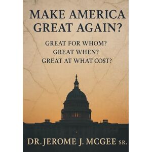 McGee Sr, Dr Jerome J Make America Great Again?: Great for Whom? Great When? Great at What Cost? McGee Sr, Dr Jerome J Make America Great Again?: Great for Whom? Great When? Great at What Cost?