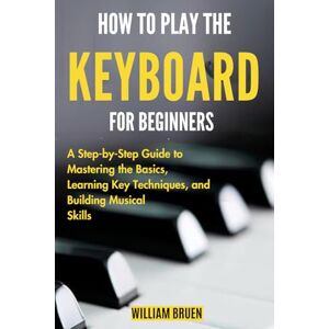 BRUEN, WILLIAM How To Play The Keyboard For Beginners: A Step-By-Step Guide To Mastering The Basics, Learning Key Techniques, And Building Musical Skills BRUEN, WILLIAM How To Play The Keyboard For Beginners: A Step-By-Step Guide To Mastering The Basics, Learning Key Techniques, And Building Musical Skills