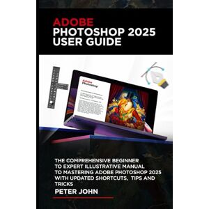 JOHN, PETER ADOBE PHOTOSHOP 2025 USER GUIDE: THE COMPREHENSIVE BEGINNER TO EXPERT ILLUSTRATIVE MANUAL TO MASTERING ADOBE PHOTOSHOP 2025 WITH UPDATED SHORTCUTS, TIPS & TRICKS JOHN, PETER ADOBE PHOTOSHOP 2025 USER GUIDE: THE COMPREHENSIVE BEGINNER TO EXPERT ILLUSTRATIVE MANUAL TO MASTERING ADOBE PHOTOSHOP 2025 WITH UPDATED SHORTCUTS, TIPS & TRICKS