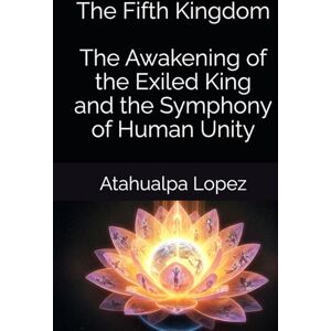 Lopez, Atahualpa The Fifth Kingdom The Awakening of the Exiled King and the Symphony of Human Unity Lopez, Atahualpa The Fifth Kingdom The Awakening of the Exiled King and the Symphony of Human Unity