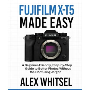 Whitsel, Alex Fujifilm X-T5 Made Easy: A Beginner-Friendly, Step-by-Step Guide to Better Photos Without the Confusing Jargon Whitsel, Alex Fujifilm X-T5 Made Easy: A Beginner-Friendly, Step-by-Step Guide to Better Photos Without the Confusing Jargon
