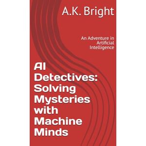 Bright, A.K. AI Detectives: Solving Mysteries with Machine Minds: An Adventure in Artificial Intelligence Bright, A.K. AI Detectives: Solving Mysteries with Machine Minds: An Adventure in Artificial Intelligence