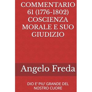 Freda, Angelo COMMENTARIO 61 (1776-1802) COSCIENZA MORALE E SUO GIUDIZIO: DIO E’ PIU’ GRANDE DEL NOSTRO CUORE (COMMENTARIO AL CATECHISMO DELLA CHIESA CATTOLICA) Freda, Angelo COMMENTARIO 61 (1776-1802) COSCIENZA MORALE E SUO GIUDIZIO: DIO E’ PIU’ GRANDE DEL NOSTRO CUORE (COMMENTARIO AL CATECHISMO DELLA CHIESA CATTOLICA)