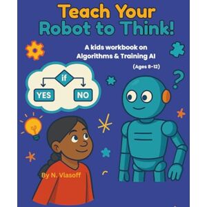 Vlasoff, N Teach Your Robot to Think!: A kids workbook on Algorithms & Training AI (Ages 8-12) (AI Explorers Club) Vlasoff, N Teach Your Robot to Think!: A kids workbook on Algorithms & Training AI (Ages 8-12) (AI Explorers Club)