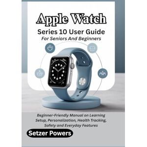 Powers, Setzer Apple Watch Series 10 User Guide For Seniors And Beginners: Beginner-Friendly Manual on Learning Setup, Personalization, Health Tracking, Safety and Everyday Features Powers, Setzer Apple Watch Series 10 User Guide For Seniors And Beginners: Beginner-Friendly Manual on Learning Setup, Personalization, Health Tracking, Safety and Everyday Features