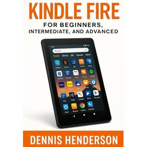 Henderson, Dennis KINDLE FIRE FOR BEGINNERS, INTERMEDIATE & ADVANCED: The Complete Step-by-Step Guide to Mastering Your Amazon Fire Tablet Henderson, Dennis KINDLE FIRE FOR BEGINNERS, INTERMEDIATE & ADVANCED: The Complete Step-by-Step Guide to Mastering Your Amazon Fire Tablet