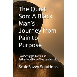 Solutions, ScaleSavvy The Quiet Son: A Black Man’s Journey from Pain to Purpose: How Struggle, Faith, and Fatherhood Forge True Leadership Solutions, ScaleSavvy The Quiet Son: A Black Man’s Journey from Pain to Purpose: How Struggle, Faith, and Fatherhood Forge True Leadership