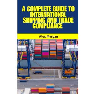 Morgan, Alex A Complete Guide to International Shipping and Trade Compliance: International Shipping, Global Trade, Trade Compliance, Incoterms 2020, Customs ... Supply Chain Management, Logistics Morgan, Alex A Complete Guide to International Shipping and Trade Compliance: International Shipping, Global Trade, Trade Compliance, Incoterms 2020, Customs ... Supply Chain Management, Logistics