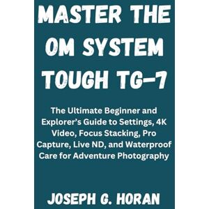 Horan, Joseph G. MASTER THE OM SYSTEM TOUGH TG-7: The Ultimate Beginner and Explorer’s Guide to Settings, 4K Video, Focus Stacking, Pro Capture, Live ND, and Waterproof Care for Adventure Photography Horan, Joseph G. MASTER THE OM SYSTEM TOUGH TG-7: The Ultimate Beginner and Explorer’s Guide to Settings, 4K Video, Focus Stacking, Pro Capture, Live ND, and Waterproof Care for Adventure Photography