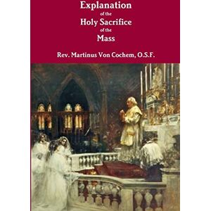 Von Cochem, O.S.F. Rev. Martinus Explanation of the Holy Sacrifice of the Mass Von Cochem, O.S.F. Rev. Martinus Explanation of the Holy Sacrifice of the Mass