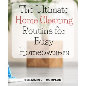 Thompson, Benjamin J. The Ultimate Home Cleaning Routine for Busy Homeowners: Discover a Simple and Effective Cleaning Routine to Maintain a Clean, Tidy, and Inviting House Thompson, Benjamin J. The Ultimate Home Cleaning Routine for Busy Homeowners: Discover a Simple and Effective Cleaning Routine to Maintain a Clean, Tidy, and Inviting House