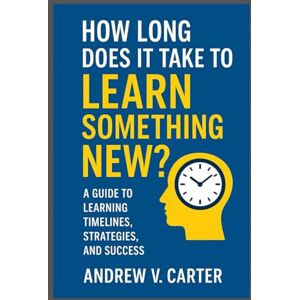 Carter, Andrew V. How long does it take to learn something new: A Guide to Learning Timelines, Strategies, and Success Carter, Andrew V. How long does it take to learn something new: A Guide to Learning Timelines, Strategies, and Success